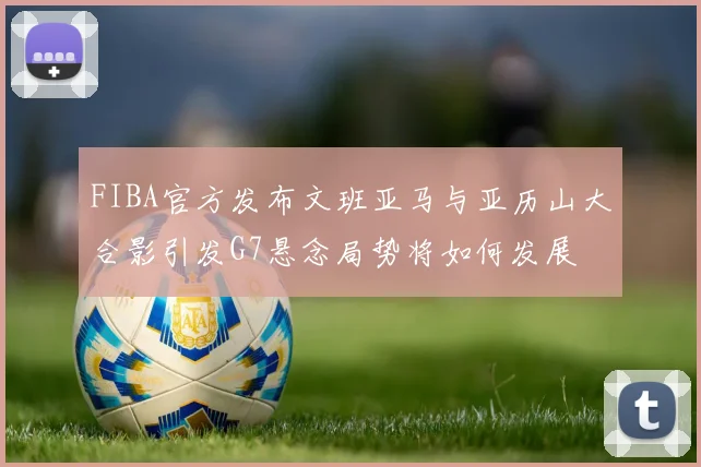 FIBA官方发布文班亚马与亚历山大合影引发G7悬念局势将如何发展