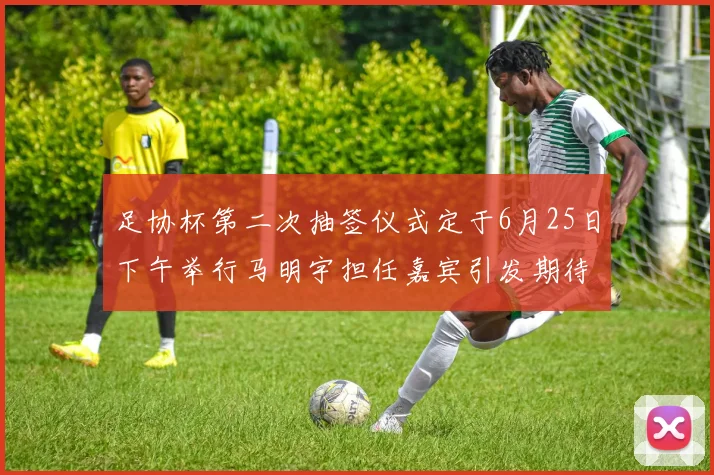 足协杯第二次抽签仪式定于6月25日下午举行马明宇担任嘉宾引发期待