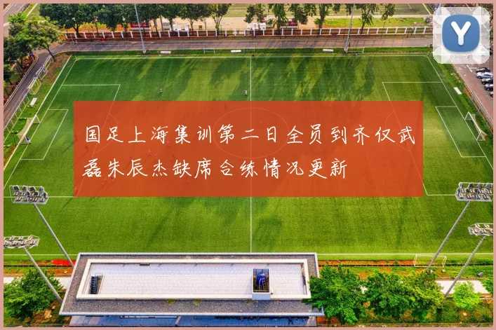 国足上海集训第二日全员到齐仅武磊朱辰杰缺席合练情况更新