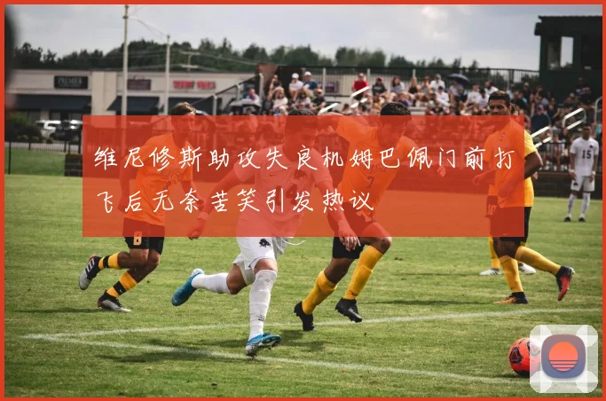 维尼修斯助攻失良机姆巴佩门前打飞后无奈苦笑引发热议