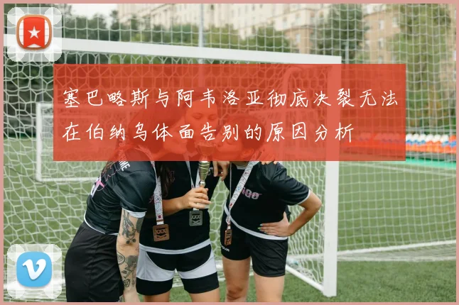 塞巴略斯与阿韦洛亚彻底决裂无法在伯纳乌体面告别的原因分析