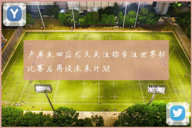 卢库米回应尤文关注称专注世界杯比赛后再谈未来计划