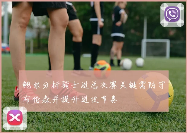 鲍尔分析骑士进总决赛关键需防守布伦森并提升进攻节奏
